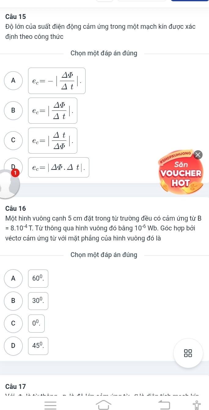 Độ lớn của suất điện động cảm ứng trong một mạch kín được xác
định theo công thức
Chọn một đáp án đúng
A e_c=-| Delta varPhi /Delta t |.
B e_c=| Delta varPhi /Delta t |.
C e_c=| △ t/△ varPhi  |. 
#SHOPXUHUONG
D e_c=|△ varPhi .△ t|. 
Săn
VOUCHER
HOT
Câu 16
Một hình vuông cạnh 5 cm đặt trong từ trường đều có cảm ứng từ B
=8.10^(-4)T *. Từ thông qua hình vuông đó bằng 10^(-6)Wb. Góc hợp bởi
véctơ cảm ứng từ với mặt phẳng của hình vuông đó là
Chọn một đáp án đúng
A 60^0.
B 30^0.
C 0^0.
D 45^0. 
88
Câu 17