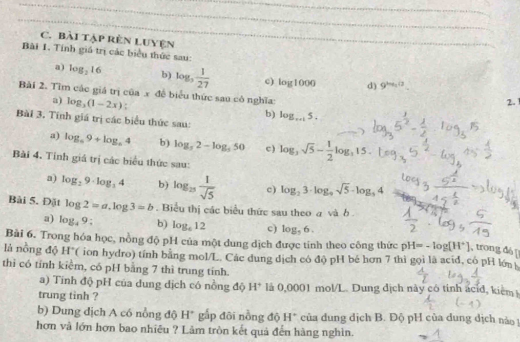 Bài tập RêN LUYện
Bài 1. Tính giá trị các biểu thức sau:
a) log _216
b) log _3 1/27  c) log 1000 d) 9^(log _2^2)
Bài 2. Tìm các giá trị của x đề biểu thức sau cô nghĩa:
a) log _3(1-2x)
2.
b) log _r+15.
Bài 3. Tính giá trị các biểu thức sau:
a) log _69+log _64 b) log _52-log _550 c) log _3sqrt(5)- 1/2 log _315.
Bài 4. Tỉnh giá trị các biểu thức sau:
a) log _29· log _34 b) log _25 1/sqrt(5)  c) log _23· log _9sqrt(5)· log _54
Bài 5. Đặt log 2=a,log 3=b. Biểu thị các biểu thức sau theo a và b .
a) log _49; b) log _612 c) log _56.
Bài 6. Trong hóa học, nồng độ pH của một dung dịch được tính theo công thức pH=-log [H^+] , trong đó [
là nồng độ H° ( ion hydro) tính bằng mol/L. Các dung dịch có độ pH bé hơn 7 thì gọi là acíd, có pH lớn
thi có tính kiểm, có pH bằng 7 thì trung tính.
a) Tinh độ pH của dung dịch có nồng độ H^+ là 0,0001 mol/L. Dung địch này cô tinh acid, kiểmh
trung tinh ?
b) Dung dịch A có nồng độ H* gấp đôi nồng độ H* của dung dịch B. Độ pH của dung dịch nào !
hơn và lớn hơn bao nhiều ? Làm tròn kết quả đến hàng nghìn.