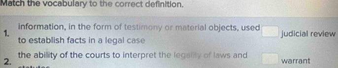 Match the vocabulary to the correct definition.
information, in the form of testimony or material objects, used □
1. judicial review
to establish facts in a legal case
the ability of the courts to interpret the legality of laws and □ 
2. warrant