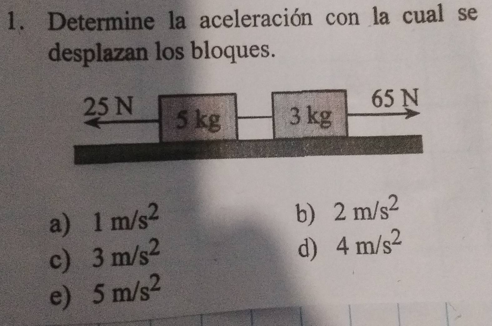 Determine la aceleración con la cual se
desplazan los bloques.
25 N
65 N
5 kg
3 kg
a) 1m/s^2
b) 2m/s^2
c) 3m/s^2
d) 4m/s^2
e) 5m/s^2