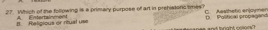 Which of the following is a primary purpose of art in prehistoric times?
A. Entertainment C. Aesthetic enjoymen
B. Religious or ritual use D. Political propagand
snes and bright colors?