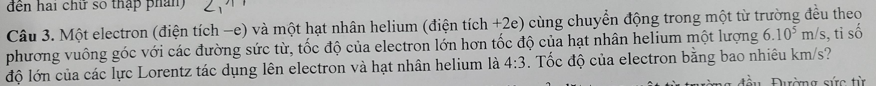 đến hai chư số thập phân) 
Câu 3. Một electron (điện tích -e) và một hạt nhân helium (điện tích +2e) cùng chuyển động trong một từ trường đều theo 
phương vuông góc với các đường sức từ, tốc độ của electron lớn hơn tốc độ của hạt nhân helium một lượng 6.10^5m/s , tỉ số 
độ lớn của các lực Lorentz tác dụng lên electron và hạt nhân helium là 4:3. Tốc độ của electron bằng bao nhiêu km/s? 
Đường sức từ