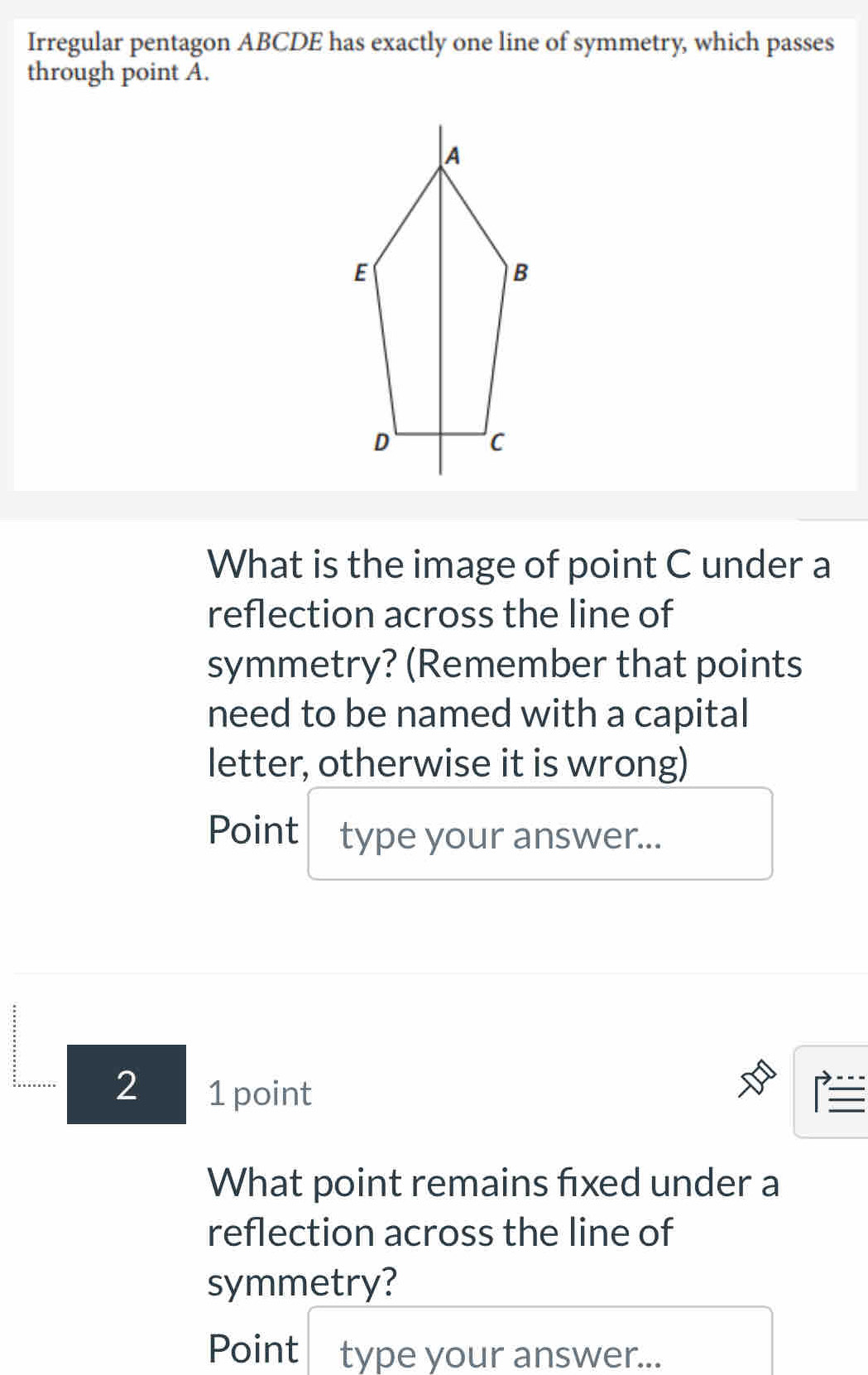 Irregular pentagon ABCDE has exactly one line of symmetry, which passes 
through point A. 
What is the image of point C under a 
reflection across the line of 
symmetry? (Remember that points 
need to be named with a capital 
letter, otherwise it is wrong) 
Point type your answer... 
2 1 point 
What point remains fixed under a 
reflection across the line of 
symmetry? 
Point type your answer...