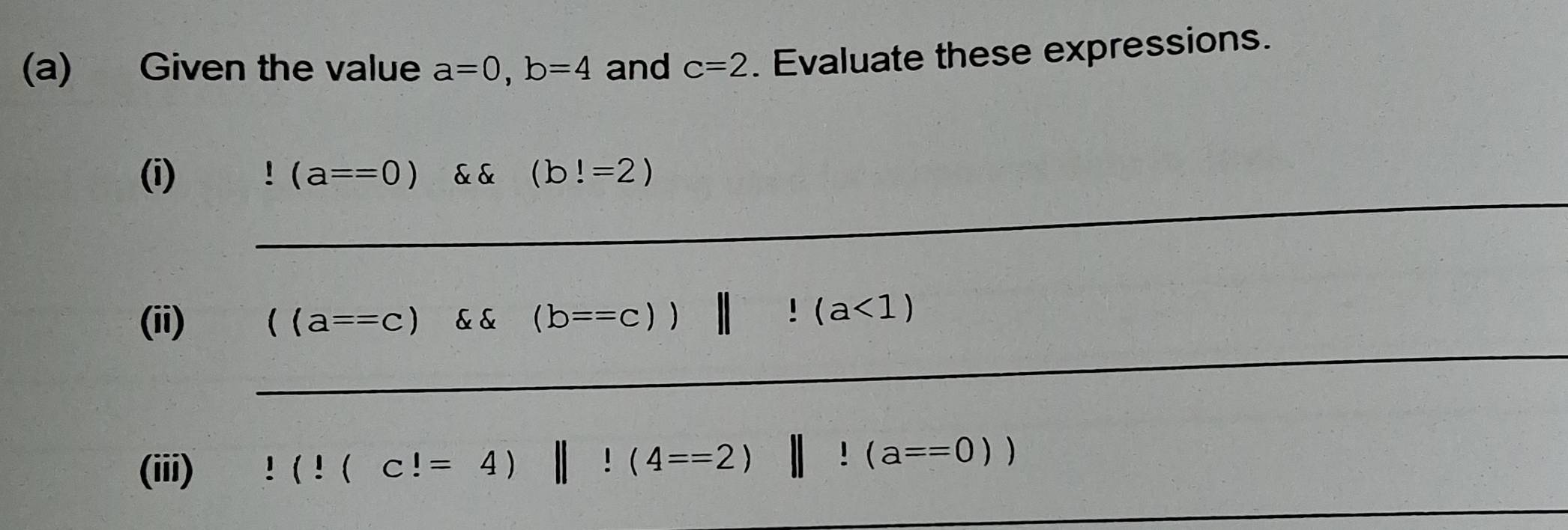 Given the value a=0, b=4 and c=2. Evaluate these expressions. 
_ 
(i) (a==0) & & (b!=2)
_ 
(ii) ((a==c) && (b==c))||!(a<1)
(iii)!(!(c!=4)||!(4==2) frac  ||l(a==0))
_