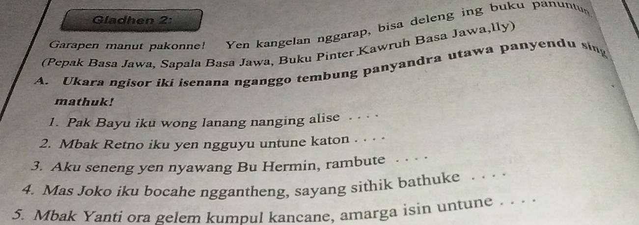 Gladhen 2: 
Garapen manut pakonne! Yen kangelan nggarap, bisa deleng ing buku panuntu 
(Pepak Basa Jawa, Sapala Basa Jawa, Buku Pinter Kawruh Basa Jawa,lly) 
A. Ukara ngisor iki isenana nganggo tembung panyandra utawa panyendu sing 
mathuk! 
1. Pak Bayu iku wong lanang nanging alise . . . . 
2. Mbak Retno iku yen ngguyu untune katon . . . . 
3. Aku seneng yen nyawang Bu Hermin, rambute ... 
4. Mas Joko iku bocahe nggantheng, sayang sithik bathuke ... 
5. Mbak Yanti ora gelem kumpul kancane, amarga isin untune . ..