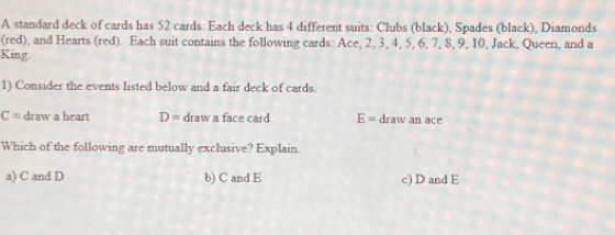 A standard deck of cards has 52 cards. Each deck has 4 different suits: Clubs (black), Spades (black), Diamonds
(red), and Hearts (red). Each suit contains the following cards: Ace, 2, 3, 4, 5, 6, 7, 8, 9, 10, Jack, Queen, and a
King
1) Consider the events listed below and a fair deck of cards.
C= draw a heart D= draw a face card E= draw an ace
Which of the following are mutually exclusive? Explain.
a) C and D b) C and E c) D and E