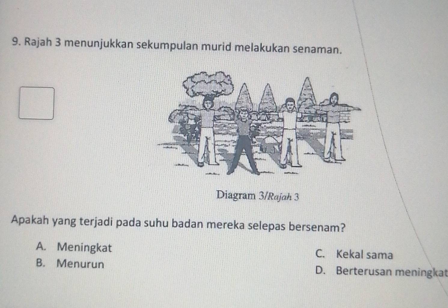 Rajah 3 menunjukkan sekumpulan murid melakukan senaman.
Diagram 3/Rajah 3
Apakah yang terjadi pada suhu badan mereka selepas bersenam?
A. Meningkat C. Kekal sama
B. Menurun D. Berterusan meningkat