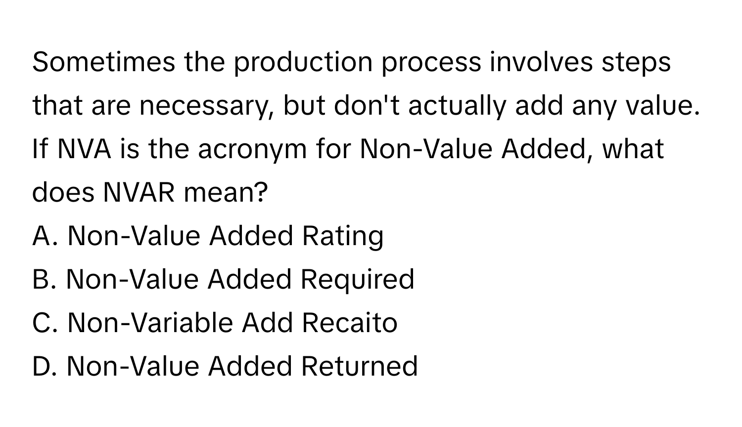 Sometimes the production process involves steps that are necessary, but don't actually add any value. 

If NVA is the acronym for Non-Value Added, what does NVAR mean? 
A. Non-Value Added Rating
B. Non-Value Added Required
C. Non-Variable Add Recaito
D. Non-Value Added Returned