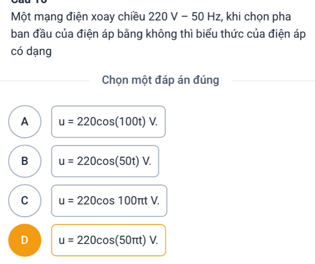 Một mạng điện xoay chiều 22 20 V − 50H Hz, khi chọn pha
ban đầu của điện áp bằng không thì biểu thức của điện áp
có dạng
Chọn một đáp án đúng
A u=220cos (100t)V.
B u=220cos (50t)V.
C u=220cos 100π tV.
D u=220cos (50π t)V.