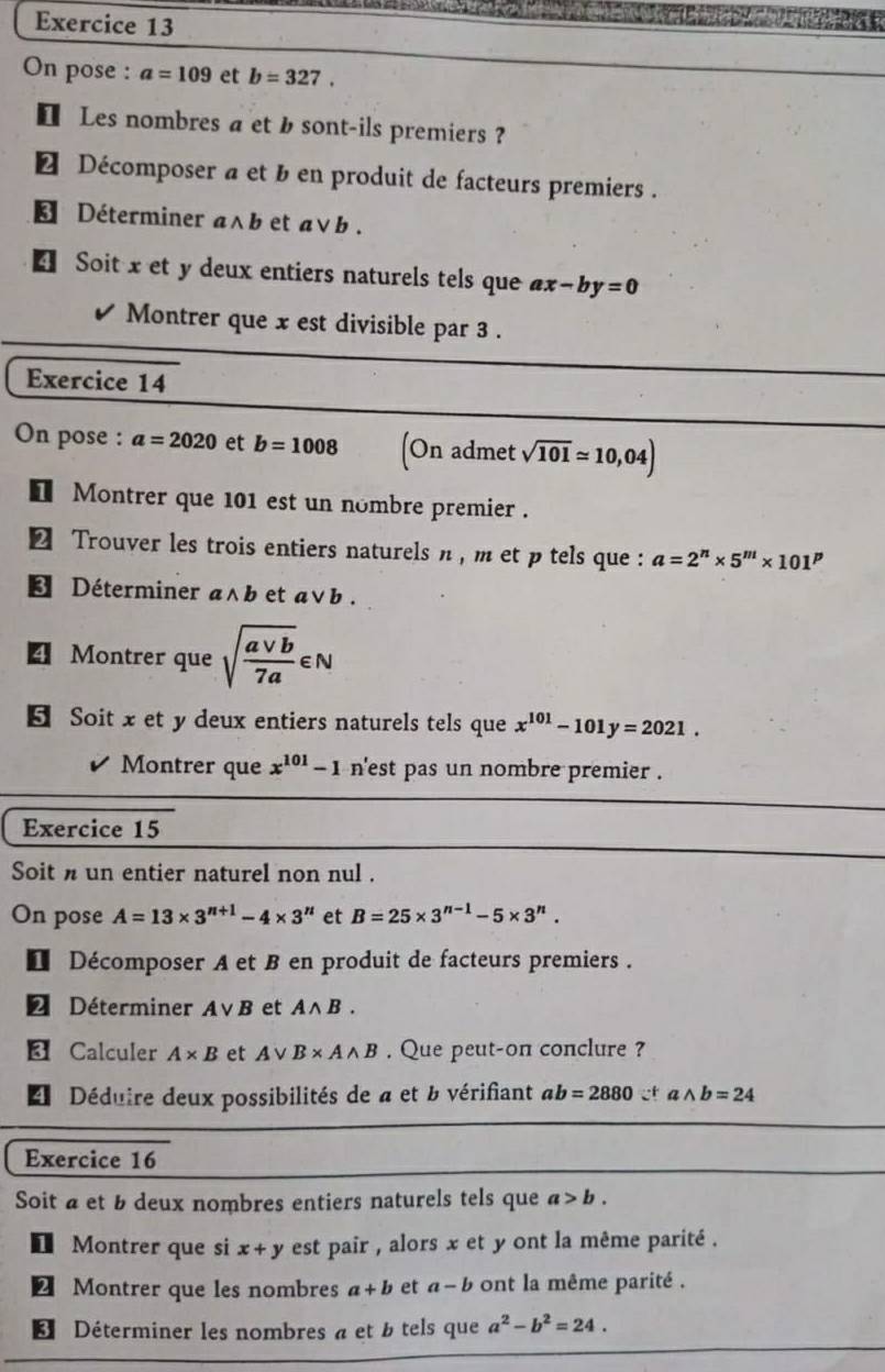 On pose : a=109 et b=327.
€ Les nombres a et b sont-ils premiers ?
€ Décomposer a et b en produit de facteurs premiers .
€ Déterminer a∧b et a∨b .
€ Soit x et y deux entiers naturels tels que ax-by=0
Montrer que x est divisible par 3 .
Exercice 14
On pose : a=2020 et b=1008 (o n admet sqrt(101)approx 10,04)
€ Montrer que 101 est un nombre premier .
€ Trouver les trois entiers naturels n , m et p tels que : a=2^n* 5^m* 101^p
* Déterminer a∧b et avee b
4 Montrer que sqrt(frac avee b)7a∈ N
5 Soit x et y deux entiers naturels tels que x^(101)-101y=2021.
Montrer que x^(101)-1 n'est pas un nombre premier .
Exercice 15
Soit n un entier naturel non nul .
On pose A=13* 3^(n+1)-4* 3^n et B=25* 3^(n-1)-5* 3^n.
1 Décomposer A et B en produit de facteurs premiers .
2 Déterminer Avee B et Awedge B.
Calculer A* B et Avee B* Awedge B. Que peut-on conclure ?
Déduire deux possibilités de a et b vérifiant ab=2880∵^+ wedge b=24
Exercice 16
Soit a et b deux nombres entiers naturels tels que a>b.
1 Montrer que si x+y est pair , alors x et y ont la même parité .
2 Montrer que les nombres a+b et a-b ont la même parité .
3 Déterminer les nombres a et b tels que a^2-b^2=24.