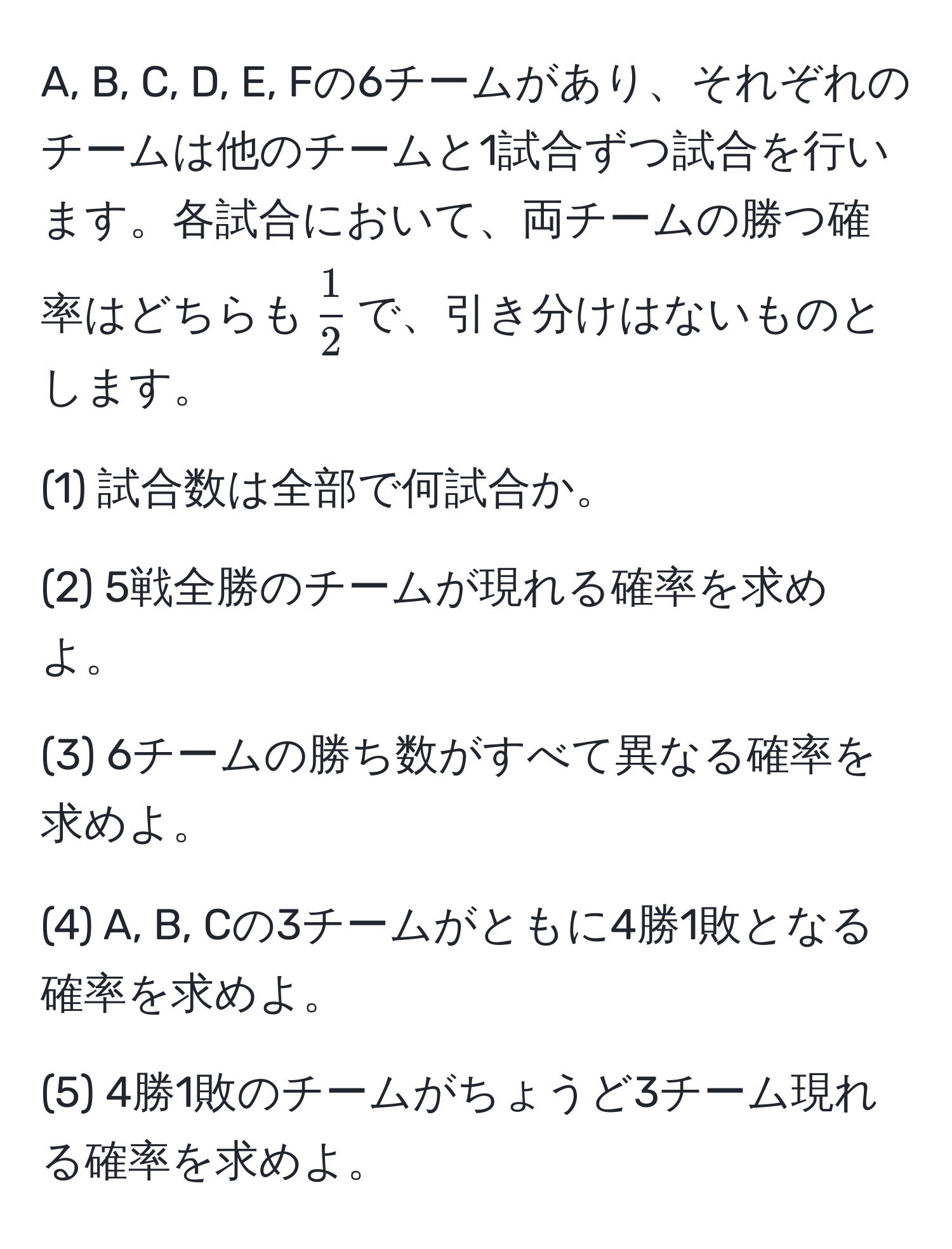 A, B, C, D, E, Fの6チームがあり、それぞれのチームは他のチームと1試合ずつ試合を行います。各試合において、両チームの勝つ確率はどちらも$ 1/2 $で、引き分けはないものとします。

(1) 試合数は全部で何試合か。

(2) 5戦全勝のチームが現れる確率を求めよ。

(3) 6チームの勝ち数がすべて異なる確率を求めよ。

(4) A, B, Cの3チームがともに4勝1敗となる確率を求めよ。

(5) 4勝1敗のチームがちょうど3チーム現れる確率を求めよ。