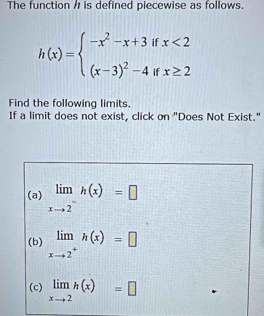 The function h is defined piecewise as follows.
h(x)=beginarrayl -x^2-x+3ifx<2 (x-3)^2-4ifx≥ 2endarray.
Find the following limits.
If a limit does not exist, click on "Does Not Exist."
(a) limlimits _xto 2^-h(x)=□
(b) limlimits _xto 2^+h(x)=□
(c) limlimits _xto 2h(x)=□