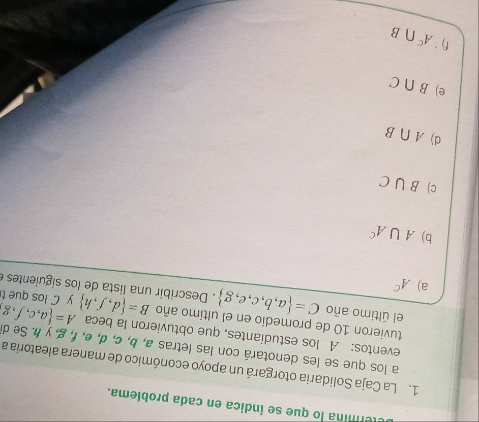 etermina lo que se indica en cada problema.
1. La Caja Solidaria otorgará un apoyo económico de manera aleatoria a
a los que se les denotará con las letras a, b, c, d, e, f, g, y h. Se de
eventos: A los estudiantes, que obtuvieron la beca A= a,c,f,g
tuvieron 10 de promedio en el ultimo año B= d,f,h y C los que t
el último año C= a,b,c,e,g. Describir una lista de los siguientes
a) A^C
b) A∪ A^c
c) B∪ C
d) A∩ B
e) B∩ C
f) A^c∩ B