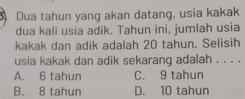 Dua tahun yang akan datang, usia kakak
dua kali usia adik. Tahun ini, jumlah usia
kakak dan adik adalah 20 tahun. Selisih
usia kakak dan adik sekarang adalah . . . .
A. 6 tahun C. 9 tahun
B. 8 tahun D. 10 tahun