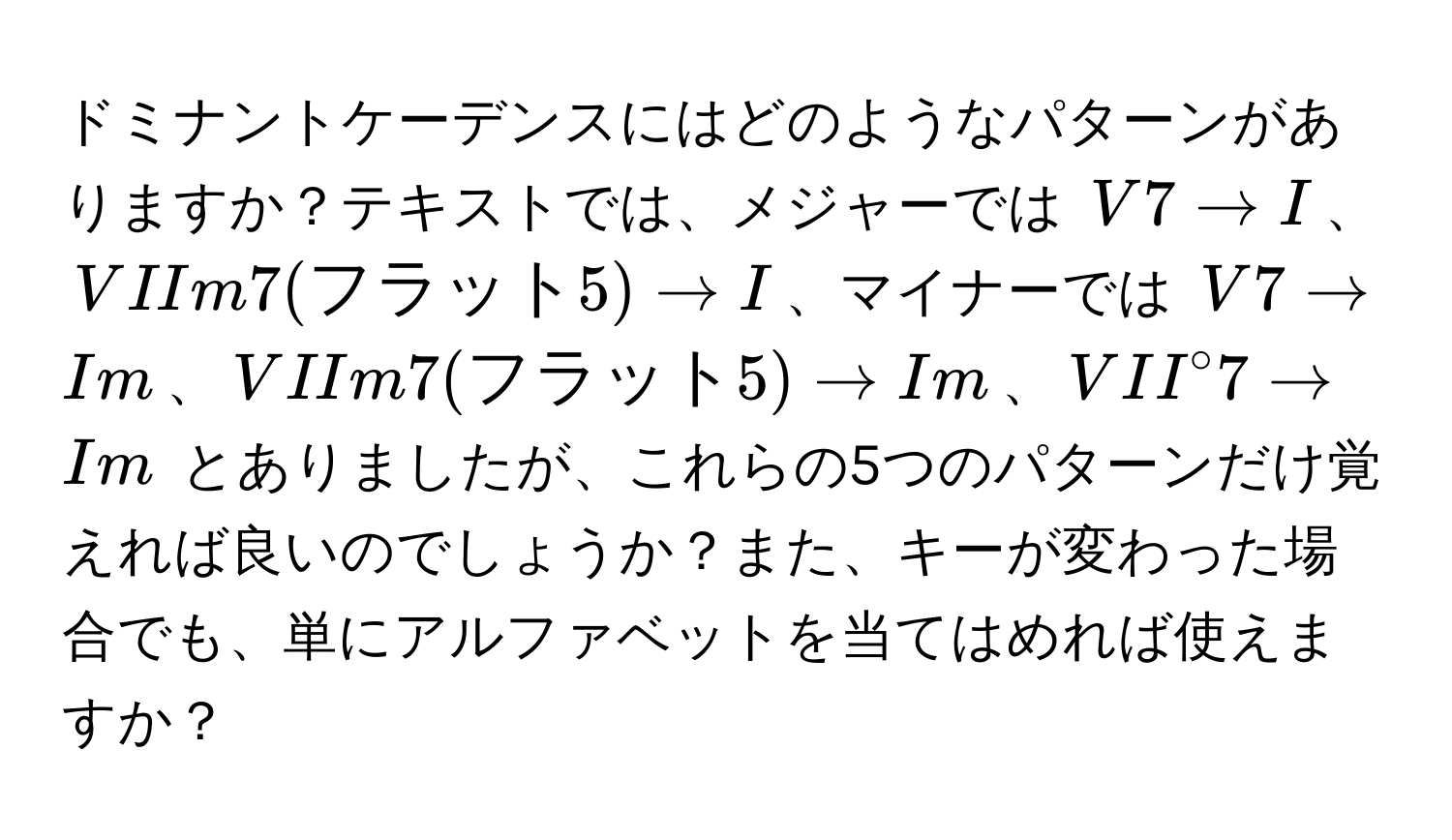 ドミナントケーデンスにはどのようなパターンがありますか？テキストでは、メジャーでは $V7 arrow I$、$VIIm7(フラット5)arrow I$、マイナーでは $V7 arrow Im$、$VIIm7(フラット5) arrow Im$、$VII°7 arrow Im$ とありましたが、これらの5つのパターンだけ覚えれば良いのでしょうか？また、キーが変わった場合でも、単にアルファベットを当てはめれば使えますか？