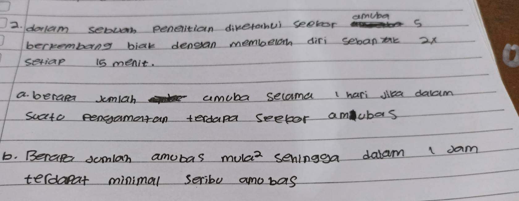 amuba 
2. dolam sebuan penetian dikerabui seetor 
s 
bertembang biak dengan membelah diri sebantk 2x
seriap 15 menit. 
a. berapa smiah cemuba secama 1 hari jica dalam 
sucto pengamaran terdapa seetor amubas 
b. Berape somlan amubas mulaz seningga dalam l dam 
terdaear minimal seriby amobas