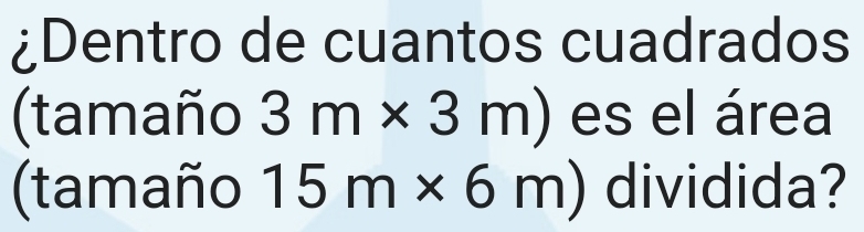 ¿Dentro de cuantos cuadrados 
(tamaño 3m* 3m) es el área 
(tamaño 15m* 6m) dividida?