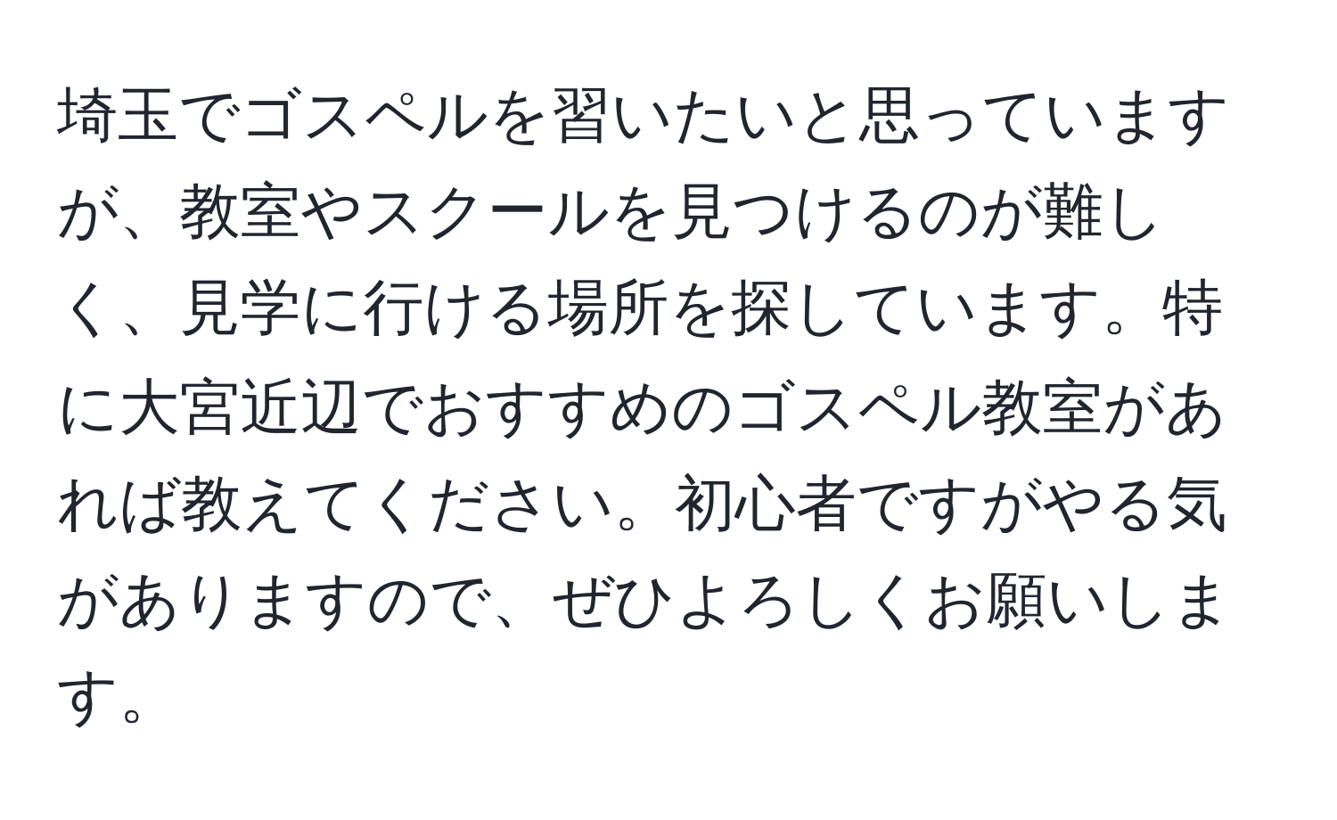 埼玉でゴスペルを習いたいと思っていますが、教室やスクールを見つけるのが難しく、見学に行ける場所を探しています。特に大宮近辺でおすすめのゴスペル教室があれば教えてください。初心者ですがやる気がありますので、ぜひよろしくお願いします。