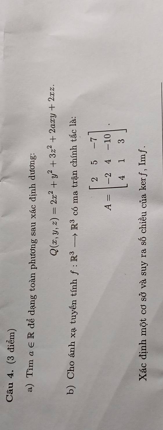 Tìm a∈ R để dạng toàn phương sau xác định dương:
Q(x,y,z)=2x^2+y^2+3z^2+2axy+2xz. 
b) Cho ánh xạ tuyến tính f:R^3to R^3 có ma trận chính tắc là:
A=beginbmatrix 2&5&-7 -2&4&-10 4&1&3endbmatrix. 
Xác định một cơ sở và suy ra số chiều của kerf, Imf.