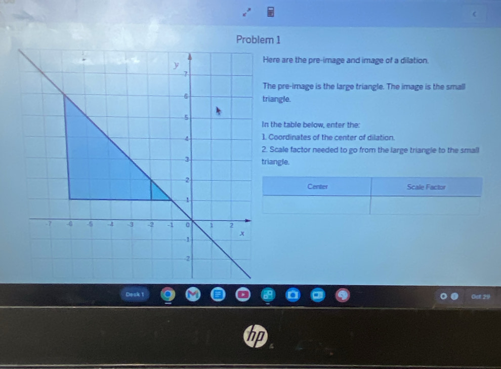 Problem 1 
ere are the pre-image and image of a dilation. 
he pre-image is the large triangle. The image is the small 
riangle. 
n the table below, enter the: 
Coordinates of the center of dilation. 
. Scale factor needed to go from the large triangle to the small 
iangle. 
Desk T 
Ost 29