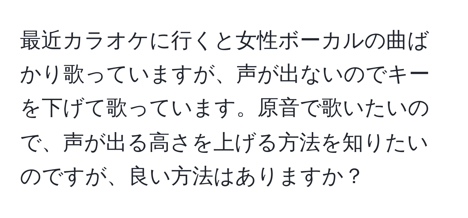 最近カラオケに行くと女性ボーカルの曲ばかり歌っていますが、声が出ないのでキーを下げて歌っています。原音で歌いたいので、声が出る高さを上げる方法を知りたいのですが、良い方法はありますか？