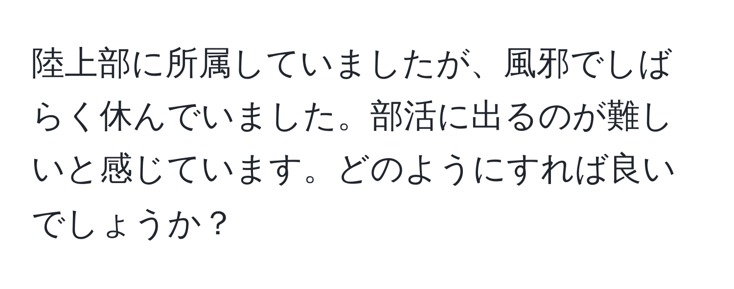 陸上部に所属していましたが、風邪でしばらく休んでいました。部活に出るのが難しいと感じています。どのようにすれば良いでしょうか？