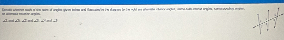 Decide whether each of the pairs of angles given below and illustrated in the diagram to the right are alternate interior angles, same-side interior angles, comrespording angles, 
or altermate extenor angles
∠ 1and∠ 5, ∠ 2 and ∠ 3, ∠ 4 and ∠ 5