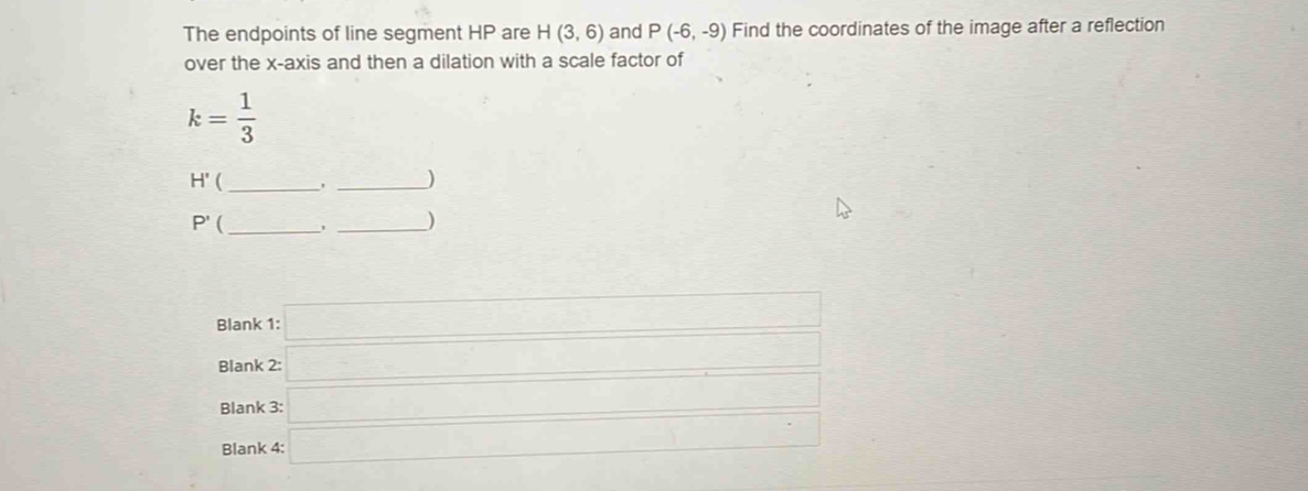 The endpoints of line segment HP are H(3,6) and P(-6,-9) Find the coordinates of the image after a reflection 
over the x-axis and then a dilation with a scale factor of
k= 1/3 
H' (_ 
_)
P' _ 
_) 
Blank 1: □ 
Blank 2: _ □  
Blank 3: □ _  
Blank 4: □