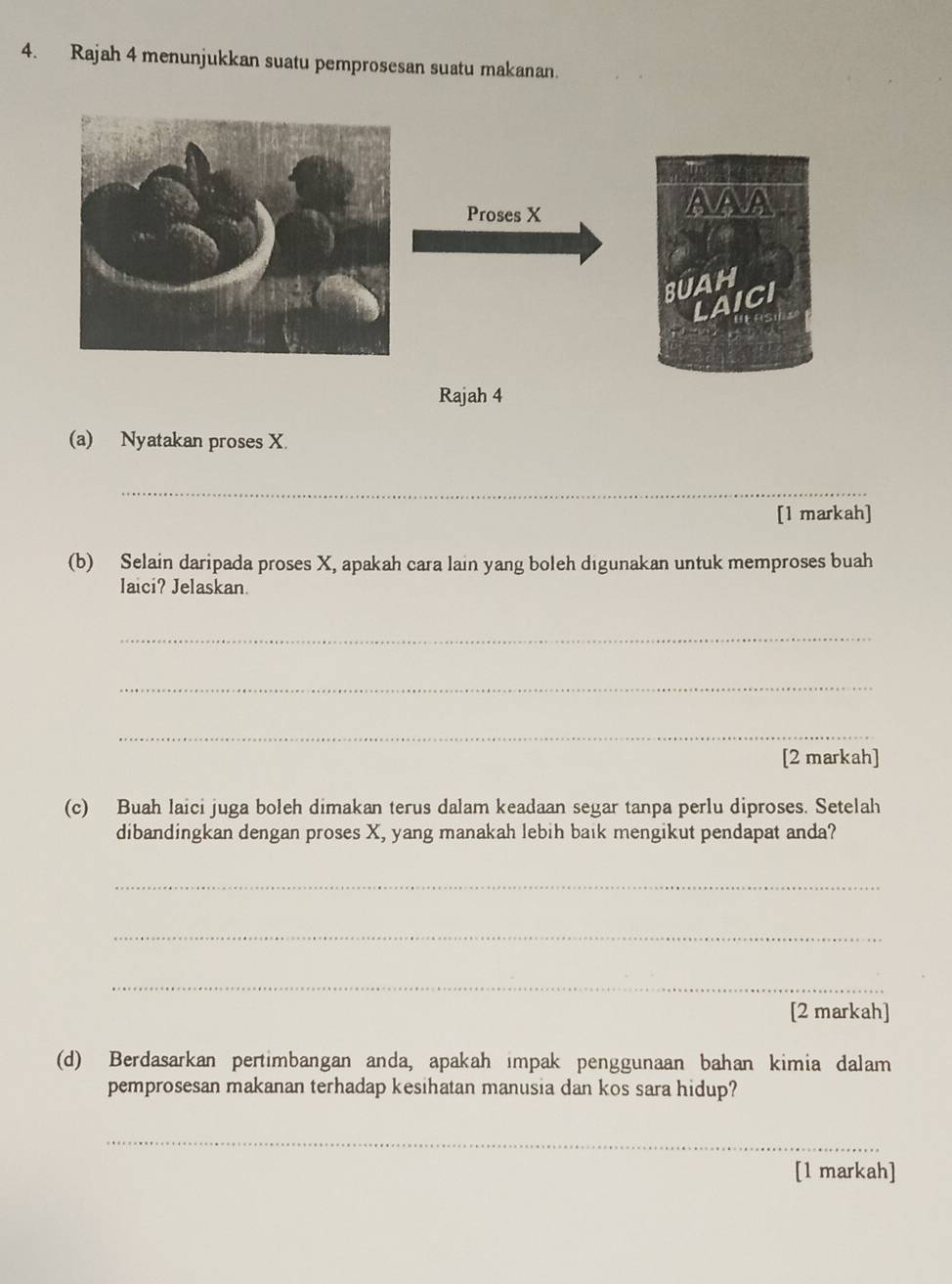 Rajah 4 menunjukkan suatu pemprosesan suatu makanan. 
Proses X
AAA 
BUAH 
LAICI 
Rajah 4 
(a) Nyatakan proses X. 
_ 
[1 markah] 
(b) Selain daripada proses X, apakah cara lain yang boleh digunakan untuk memproses buah 
laici? Jelaskan. 
_ 
_ 
_ 
[2 markah] 
(c) Buah laici juga boleh dimakan terus dalam keadaan segar tanpa perlu diproses. Setelah 
dibandingkan dengan proses X, yang manakah lebih baik mengikut pendapat anda? 
_ 
_ 
_ 
[2 markah] 
(d) Berdasarkan pertimbangan anda, apakah impak penggunaan bahan kimia dalam 
pemprosesan makanan terhadap kesihatan manusia dan kos sara hidup? 
_ 
[1 markah]