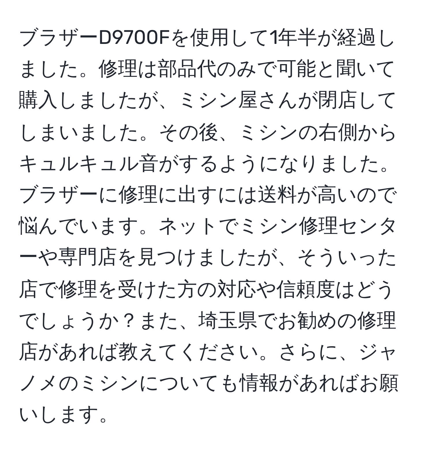 ブラザーD9700Fを使用して1年半が経過しました。修理は部品代のみで可能と聞いて購入しましたが、ミシン屋さんが閉店してしまいました。その後、ミシンの右側からキュルキュル音がするようになりました。ブラザーに修理に出すには送料が高いので悩んでいます。ネットでミシン修理センターや専門店を見つけましたが、そういった店で修理を受けた方の対応や信頼度はどうでしょうか？また、埼玉県でお勧めの修理店があれば教えてください。さらに、ジャノメのミシンについても情報があればお願いします。