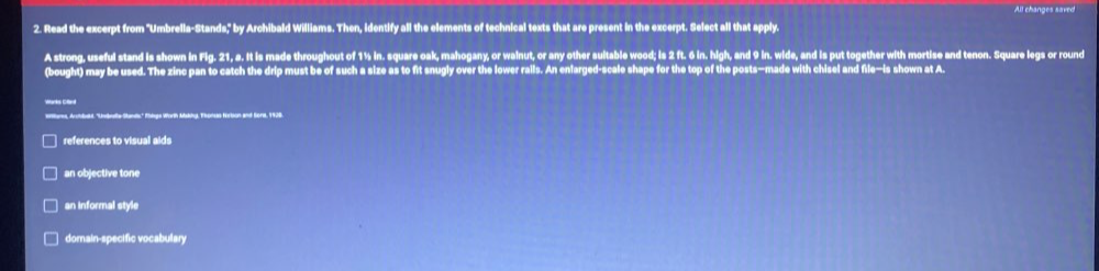 All changes saved
2. Read the excerpt from 'Umbrella-Stands," by Archibald Williams. Then, Identify all the elements of technical texts that are present in the excerpt. Select all that apply.
A strong, useful stand is shown in Fig. 21, a. It is made throughout of 1½ in. square oak, mahogany, or wainut, or any other suitable wood; is 2 ft. 6 in. high, and 9 in. wide, and is put together with mortise and tenon. Square legs or round
(bought) may be used. The zinc pan to catch the drip must be of such a size as to fit snugly over the lower rails. An enlarged-scale shape for the top of the posts—made with chisel and file—is shown at A.
Warks Giied
Wilares, Arctbald, ''Undealle Stands'' Rhlegs Worth Mskiy, Thonas fortion and Seri, 1928
references to visual aids
an objective tone
an informal style
domain-specific vocabulary