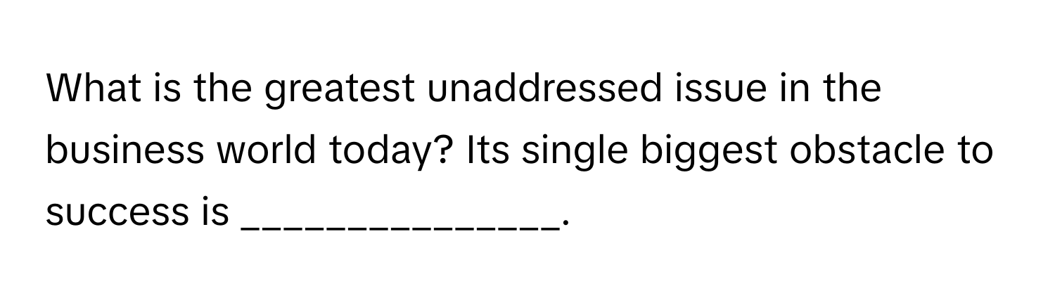 What is the greatest unaddressed issue in the business world today? Its single biggest obstacle to success is _______________.