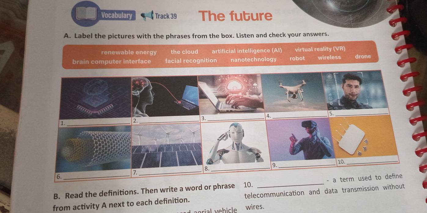 Vocabulary Track 39 The future
A. Label the pictures with the phrases from the box. Listen and check your answers.
renewable energy the cloud artificial intelligence (AI) virtual reality (VR)
brain computer interface facial recognition nanotechnology robot wireless drone
._
5._
1._
2._
B._
9._
10._
_
7._
6._
- a term used to define
10._
B. Read the definitions. Then write a word or phrase telecommunication and data transmission without
from activity A next to each definition.
wires.