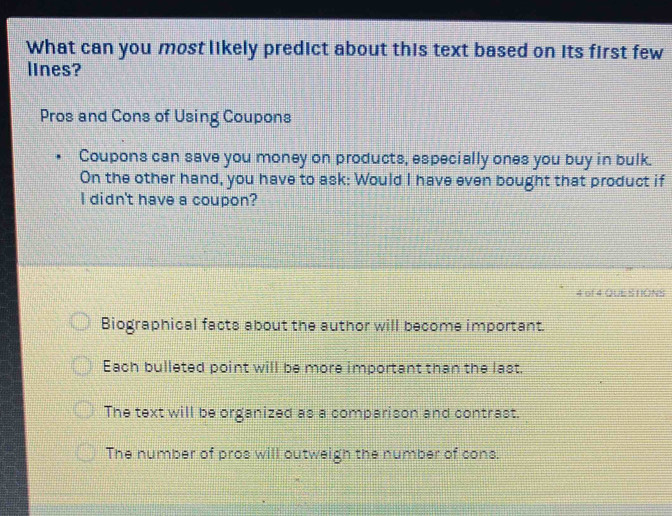 What can you most likely predict about this text based on its first few
lines?
Pros and Cons of Using Coupons
Coupons can save you money on products, especially ones you buy in bulk.
On the other hand, you have to ask: Would I have even bought that product if
I didn't have a coupon?
4 of 4 QUE S HIONS
Biographical facts about the author will become important.
Each bulleted point will be more important than the last.
The text will be organized as a comparison and contrast.
The number of pros will outweigh the number of cons.