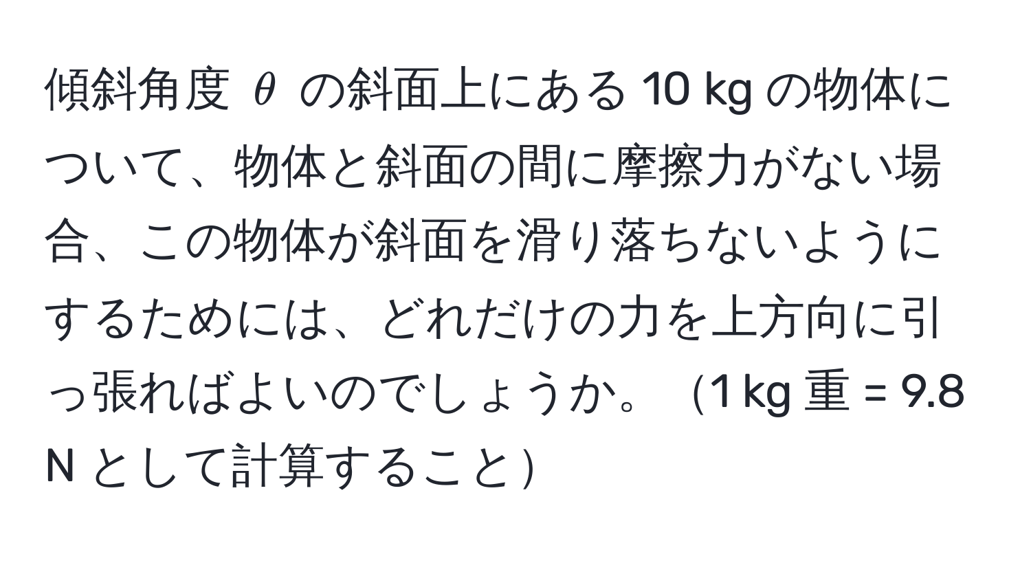 傾斜角度 $θ$ の斜面上にある 10 kg の物体について、物体と斜面の間に摩擦力がない場合、この物体が斜面を滑り落ちないようにするためには、どれだけの力を上方向に引っ張ればよいのでしょうか。1 kg 重 = 9.8 N として計算すること