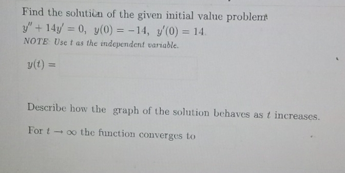 Find the solution of the given initial value problem
y''+14y'=0, y(0)=-14, y'(0)=14. 
NOTE: Use t as the independent variable.
y(t)= □  □  □  □ 
Describe how the graph of the solution behaves as t increases. 
For t → ∞ the function converges to