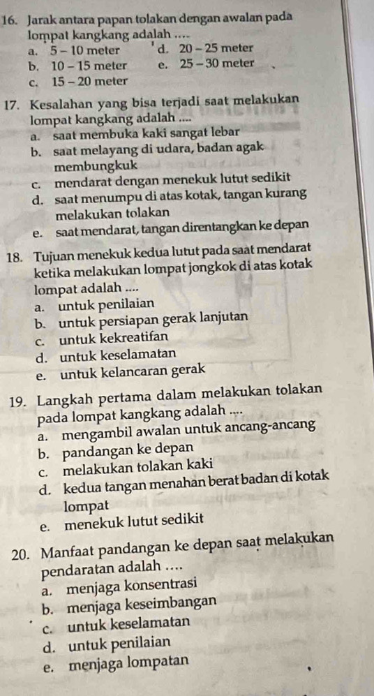 Jarak antara papan tolakan dengan awalan pada
lompat kangkang adalah ....
a. 5-10 meter d. 20-25 meter
b. 10-15 meter e. 25-30 meter
C. 15-20 meter
17. Kesalahan yang bisa terjadi saat melakukan
lompat kangkang adalah ....
a. saat membuka kaki sangat lebar
b. saat melayang di udara, badan agak
membungkuk
c. mendarat dengan menekuk lutut sedikit
d. saat menumpu di atas kotak, tangan kurang
melakukan tolakan
e. saat mendarat, tangan direntangkan ke depan
18. Tujuan menekuk kedua lutut pada saat mendarat
ketika melakukan lompat jongkok di atas kotak
lompat adalah ....
a. untuk penilaian
b. untuk persiapan gerak lanjutan
c. untuk kekreatifan
d. untuk keselamatan
e. untuk kelancaran gerak
19. Langkah pertama dalam melakukan tolakan
pada lompat kangkang adalah ....
a. mengambil awalan untuk ancang-ancang
b. pandangan ke depan
c. melakukan tolakan kaki
d. kedua tangan menahan berat badan di kotak
lompat
e. menekuk lutut sedikit
20. Manfaat pandangan ke depan saat melakukan
pendaratan adalah ...
a. menjaga konsentrasi
b. menjaga keseimbangan
c. untuk keselamatan
d. untuk penilaian
e. menjaga lompatan