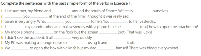 Complete the sentences with the past simple form of the verbs in Exercise 1. 
I Last summer, my friend and I_ around the south of France. We really _ourselves. 
2 _you_ at the end of the film? I thought it was really sad. 
3 Sarah is very angry. What _you _to her? You _to her yesterday. 
4 1 _my grandmother an email yesterday with a photo but she _(not) how to open the attachment! 
5 My mobile phone_ on the floor but the screen _(not). That was lucky! 
6 I didn't see the accident. It all _very quickly. 
7 My PC was making a strange noise so I _using it and _it off. 
8 We _to open the box with a knife but my dad _himself. There was blood everywhere!