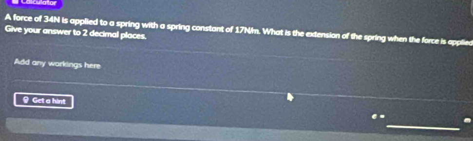 Calculator 
A force of 34N is applied to a spring with a spring constant of 17N/m. What is the extension of the spring when the force is applied 
Give your answer to 2 decimal places. 
Add any workings here 
Get a hint 
C- 
_ 
.