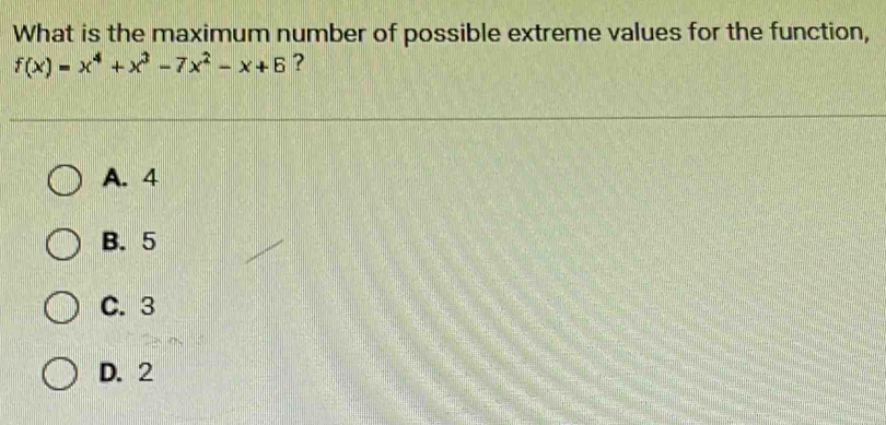 What is the maximum number of possible extreme values for the function,
f(x)=x^4+x^3-7x^2-x+6 ?
A. 4
B. 5
C. 3
D. 2