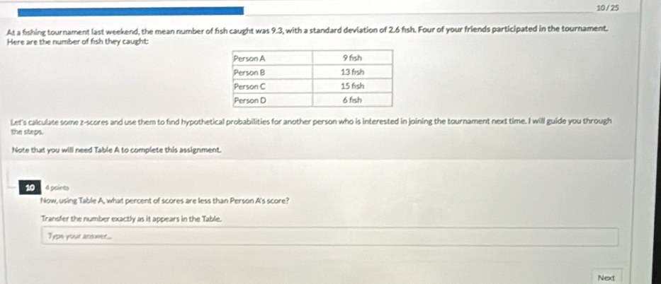 10 / 25 
At a fishing tournament last weekend, the mean number of fish caught was 9.3, with a standard deviation of 2.6 fısh. Four of your friends participated in the tournament. 
Here are the number of fish they caught: 
Let's calculate some z-scores and use them to find hypothetical probabilities for another person who is interested in joining the tournament next time. I will guide you through 
the steps. 
Note that you will need Table A to complete this assignment. 
10 4 poirés 
Now, using Table A, what percent of scores are less than Person A's score? 
Transfer the number exactly as it appears in the Table. 
Type your answer... 
Next