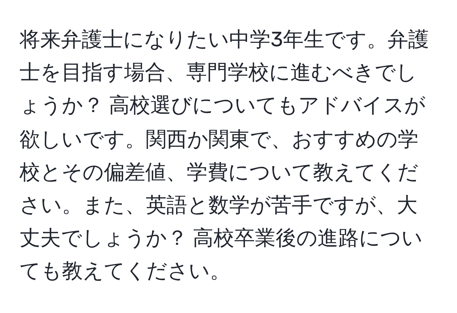 将来弁護士になりたい中学3年生です。弁護士を目指す場合、専門学校に進むべきでしょうか？ 高校選びについてもアドバイスが欲しいです。関西か関東で、おすすめの学校とその偏差値、学費について教えてください。また、英語と数学が苦手ですが、大丈夫でしょうか？ 高校卒業後の進路についても教えてください。