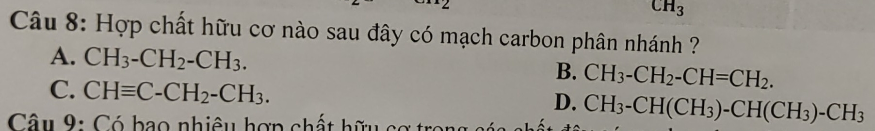 CH_3
Câu 8: Hợp chất hữu cơ nào sau đây có mạch carbon phân nhánh ?
A. CH_3-CH_2-CH_3.
B. CH_3-CH_2-CH=CH_2.
C. CHequiv C-CH_2-CH_3.
D. CH_3-CH(CH_3)-CH(CH_3)-CH_3
Câu 9: Có bao nhiêu hợp chất hữu co