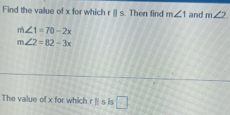 Find the value of x for which rparallel s. Then find m∠ 1 and m∠ 2.
m∠ 1=70-2x
m∠ 2=82-3x
The value of x for which rparallel s is □.