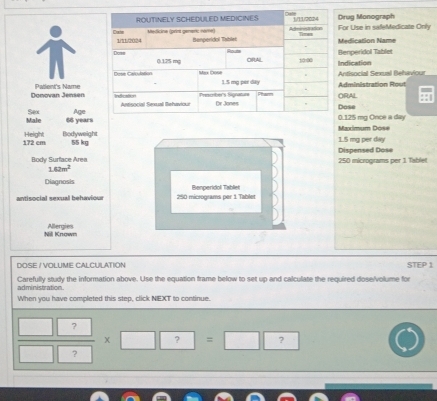 rug Monograph 
or Use in safeMedicate Only 
edication Name 
ndication enperidol Tablet 
ntisocial Sexual Behaviour 
Donovan Jensen Patlent's NameRAL dministration Rout 
ose 
Male Sex Age
66 yearsMaximum Dose . 125 mg Once a day
172 cm Height Bodyweight
55 kg 1.5 mg per dy
Body Surface Area 250 micrograms per 1 Tablet Dispensed Dose
1.62m^2
Diagnosis 
antisocial sexual behaviour 250 micrograms per 1 Tablet Benperidol Tabliel 
Nill Known Allergies 
DOSE / VOLUME CALCULATION STEP 1
Carefully study the information above. Use the equation frame below to set up and calculate the required dose/volume for 
administration. 
When you have completed this step, click NEXT to continue. 
 □ □ /□ □   x ? ^2