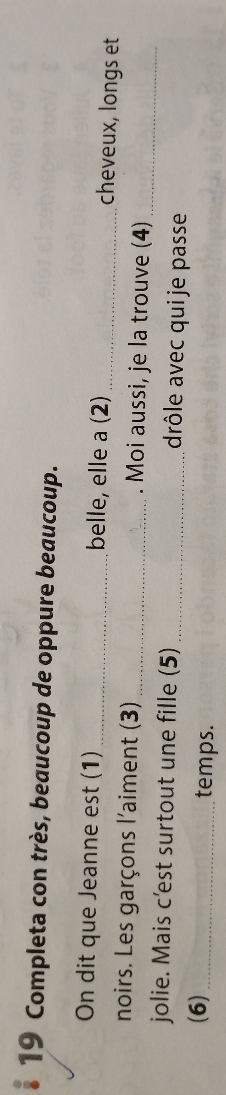 Completa con très, beaucoup de oppure beaucoup. 
On dit que Jeanne est (1) _belle, elle a (2) _cheveux, longs et 
noirs. Les garçons l'aiment (3) _. Moi aussi, je la trouve (4)_ 
jolie. Mais c’est surtout une fille (5) drôle avec qui je passe 
(6)_ 
temps.