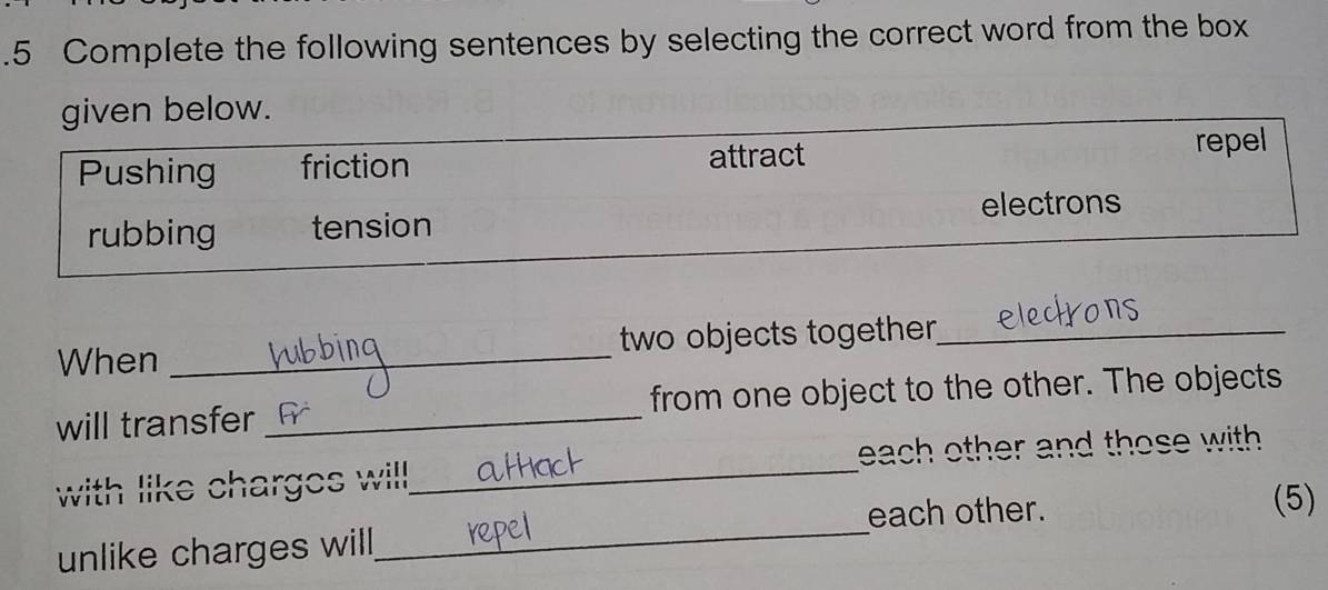 .5 Complete the following sentences by selecting the correct word from the box 
. 
When _ two objects together_ 
will transfer_ from one object to the other. The objects 
with like charges will._ each other and those with. 
_ 
each other. (5) 
unlike charges will