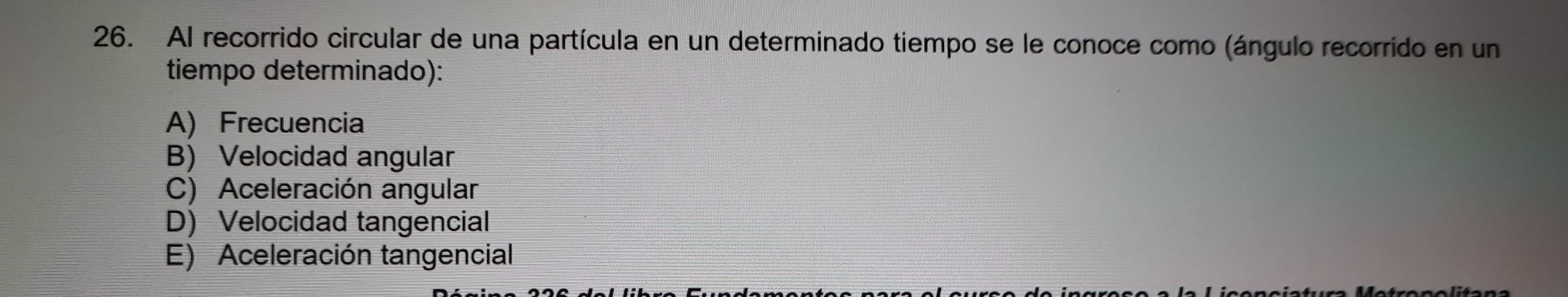 Al recorrido circular de una partícula en un determinado tiempo se le conoce como (ángulo recorrido en un
tiempo determinado):
A) Frecuencia
B) Velocidad angular
C) Aceleración angular
D) Velocidad tangencial
E) Aceleración tangencial
