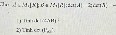 Cho A∈ M_3[R]; B∈ M_3[R]; det(A)=2; det(B)=-
1) Tính det (4AB)^-1. 
2) Tính det (P_AB).