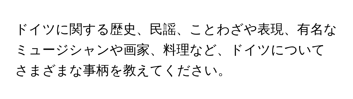 ドイツに関する歴史、民謡、ことわざや表現、有名なミュージシャンや画家、料理など、ドイツについてさまざまな事柄を教えてください。